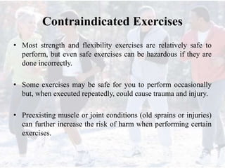 Contraindicated Exercises
• Most strength and flexibility exercises are relatively safe to
perform, but even safe exercises can be hazardous if they are
done incorrectly.
• Some exercises may be safe for you to perform occasionally
but, when executed repeatedly, could cause trauma and injury.
• Preexisting muscle or joint conditions (old sprains or injuries)
can further increase the risk of harm when performing certain
exercises.
 