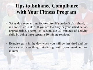 Tips to Enhance Compliance
with Your Fitness Program
• Set aside a regular time for exercise. If you don’t plan ahead, it
is a lot easier to skip. If you are too busy or your schedule too
unpredictable, attempt to accumulate 30 minutes of activity
daily by doing three separate 10-minute sessions.
• Exercise early in the day, when you will be less tired and the
chances of something interfering with your workout are
minimal.
 