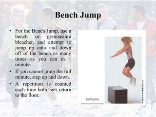 Bench Jump
• For the Bench Jump, use a
bench or gymnasium
bleacher, and attempt to
jump up onto and down
off of the bench as many
times as you can in 1
minute.
• If you cannot jump the full
minute, step up and down.
• A repetition is counted
each time both feet return
to the floor.
 