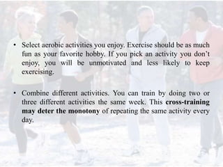 • Select aerobic activities you enjoy. Exercise should be as much
fun as your favorite hobby. If you pick an activity you don’t
enjoy, you will be unmotivated and less likely to keep
exercising.
• Combine different activities. You can train by doing two or
three different activities the same week. This cross-training
may deter the monotony of repeating the same activity every
day.
 