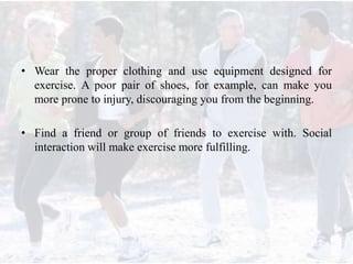 • Wear the proper clothing and use equipment designed for
exercise. A poor pair of shoes, for example, can make you
more prone to injury, discouraging you from the beginning.
• Find a friend or group of friends to exercise with. Social
interaction will make exercise more fulfilling.
 