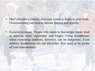 • Don’t become a chronic exerciser. Learn to listen to your body.
Overexercising can lead to chronic fatigue and injuries.
• Exercise to music. People who listen to fast-tempo music tend
to exercise more vigorously and longer. Using headphones
when exercising outdoors, however, can be dangerous. Even
indoors, headphones are not advisable. You need to be aware
of your surroundings.
 