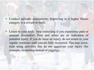• Conduct periodic assessments. Improving to a higher fitness
category is a reward in itself.
• Listen to your body. Stop exercising if you experience pain or
unusual discomfort. Pain and aches are an indication of
potential injury. If you do incur an injury, do not return to your
regular workouts until you are fully recovered. You may cross-
train using activities that do not aggravate your injury (for
example, swimming instead of jogging).
 