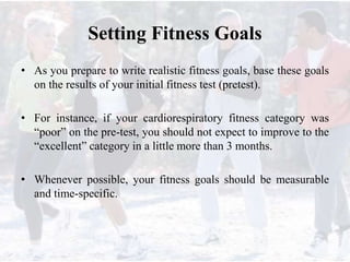 Setting Fitness Goals
• As you prepare to write realistic fitness goals, base these goals
on the results of your initial fitness test (pretest).
• For instance, if your cardiorespiratory fitness category was
“poor” on the pre-test, you should not expect to improve to the
“excellent” category in a little more than 3 months.
• Whenever possible, your fitness goals should be measurable
and time-specific.
 