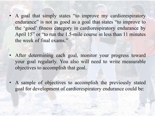 • A goal that simply states “to improve my cardiorespiratory
endurance” is not as good as a goal that states “to improve to
the ‘good’ fitness category in cardiorespiratory endurance by
April 15” or “to run the 1.5-mile course in less than 11 minutes
the week of final exams.”
• After determining each goal, monitor your progress toward
your goal regularly. You also will need to write measurable
objectives to accomplish that goal.
• A sample of objectives to accomplish the previously stated
goal for development of cardiorespiratory endurance could be:
 
