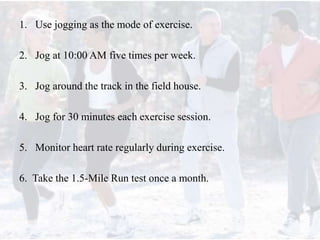 1. Use jogging as the mode of exercise.
2. Jog at 10:00 AM five times per week.
3. Jog around the track in the field house.
4. Jog for 30 minutes each exercise session.
5. Monitor heart rate regularly during exercise.
6. Take the 1.5-Mile Run test once a month.
 