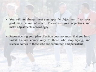 • You will not always meet your specific objectives. If so, your
goal may be out of reach. Reevaluate your objectives and
make adjustments accordingly.
• Reconsidering your plan of action does not mean that you have
failed. Failure comes only to those who stop trying, and
success comes to those who are committed and persistent.
 