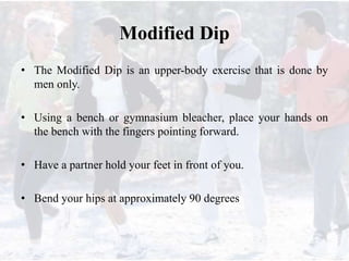 Modified Dip
• The Modified Dip is an upper-body exercise that is done by
men only.
• Using a bench or gymnasium bleacher, place your hands on
the bench with the fingers pointing forward.
• Have a partner hold your feet in front of you.
• Bend your hips at approximately 90 degrees
 