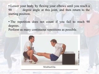 • Lower your body by flexing your elbows until you reach a
90 degree angle at this joint, and then return to the
starting position.
• The repetition does not count if you fail to reach 90
degrees.
Perform as many continuous repetitions as possible.
 