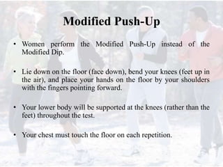 Modified Push-Up
• Women perform the Modified Push-Up instead of the
Modified Dip.
• Lie down on the floor (face down), bend your knees (feet up in
the air), and place your hands on the floor by your shoulders
with the fingers pointing forward.
• Your lower body will be supported at the knees (rather than the
feet) throughout the test.
• Your chest must touch the floor on each repetition.
 