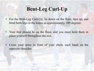 Bent-Leg Curl-Up
• For the Bent-Leg Curl-Up, lie down on the floor, face up, and
bend both legs at the knees at approximately 100 degrees.
• Your feet should be on the floor, and you must hold them in
place yourself throughout the test.
• Cross your arms in front of your chest, each hand on the
opposite shoulder.
 