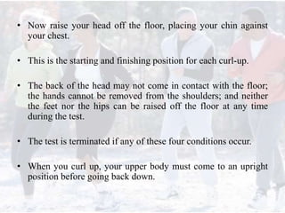 • Now raise your head off the floor, placing your chin against
your chest.
• This is the starting and finishing position for each curl-up.
• The back of the head may not come in contact with the floor;
the hands cannot be removed from the shoulders; and neither
the feet nor the hips can be raised off the floor at any time
during the test.
• The test is terminated if any of these four conditions occur.
• When you curl up, your upper body must come to an upright
position before going back down.
 