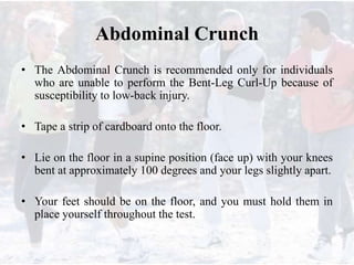 Abdominal Crunch
• The Abdominal Crunch is recommended only for individuals
who are unable to perform the Bent-Leg Curl-Up because of
susceptibility to low-back injury.
• Tape a strip of cardboard onto the floor.
• Lie on the floor in a supine position (face up) with your knees
bent at approximately 100 degrees and your legs slightly apart.
• Your feet should be on the floor, and you must hold them in
place yourself throughout the test.
 