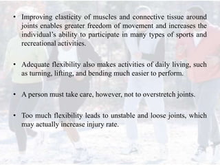 • Improving elasticity of muscles and connective tissue around
joints enables greater freedom of movement and increases the
individual’s ability to participate in many types of sports and
recreational activities.
• Adequate flexibility also makes activities of daily living, such
as turning, lifting, and bending much easier to perform.
• A person must take care, however, not to overstretch joints.
• Too much flexibility leads to unstable and loose joints, which
may actually increase injury rate.
 
