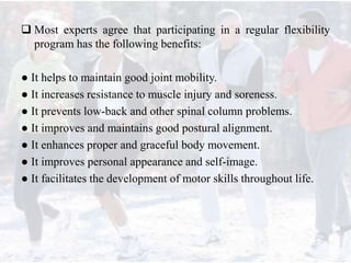  Most experts agree that participating in a regular flexibility
program has the following benefits:
● It helps to maintain good joint mobility.
● It increases resistance to muscle injury and soreness.
● It prevents low-back and other spinal column problems.
● It improves and maintains good postural alignment.
● It enhances proper and graceful body movement.
● It improves personal appearance and self-image.
● It facilitates the development of motor skills throughout life.
 