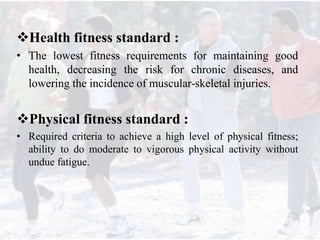 Health fitness standard :
• The lowest fitness requirements for maintaining good
health, decreasing the risk for chronic diseases, and
lowering the incidence of muscular-skeletal injuries.
Physical fitness standard :
• Required criteria to achieve a high level of physical fitness;
ability to do moderate to vigorous physical activity without
undue fatigue.
 