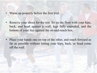 • Warm up properly before the first trial.
• Remove your shoes for the test. Sit on the floor with your hips,
back, and head against a wall, legs fully extended, and the
bottom of your feet against the sit-and-reach box.
• Place your hands one on top of the other, and reach forward as
far as possible without letting your hips, back, or head come
off the wall.
 