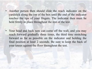 • Another person then should slide the reach indicator on the
yardstick along the top of the box until the end of the indicator
touches the tips of your fingers. The indicator then must be
held firmly in place throughout the rest of the test.
• Your head and back now can come off the wall, and you may
reach forward gradually three times, the third time stretching
forward as far as possible on the indicator and holding the
final position at least 2 seconds. Be sure to keep the back of
your knees against the floor throughout the test.
 