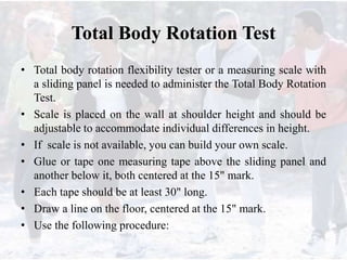 Total Body Rotation Test
• Total body rotation flexibility tester or a measuring scale with
a sliding panel is needed to administer the Total Body Rotation
Test.
• Scale is placed on the wall at shoulder height and should be
adjustable to accommodate individual differences in height.
• If scale is not available, you can build your own scale.
• Glue or tape one measuring tape above the sliding panel and
another below it, both centered at the 15" mark.
• Each tape should be at least 30" long.
• Draw a line on the floor, centered at the 15" mark.
• Use the following procedure:
 