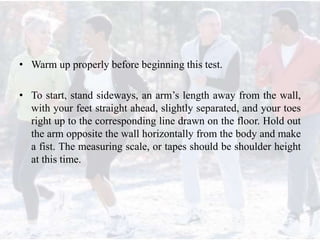 • Warm up properly before beginning this test.
• To start, stand sideways, an arm’s length away from the wall,
with your feet straight ahead, slightly separated, and your toes
right up to the corresponding line drawn on the floor. Hold out
the arm opposite the wall horizontally from the body and make
a fist. The measuring scale, or tapes should be shoulder height
at this time.
 