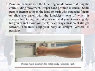 • Position the hand with the little finger-side forward during the
entire sliding movement. Proper hand position is crucial. Some
people attempt to open the hand or push with extended fingers
or slide the panel with the knuckles—none of which is
acceptable. During the test you can bend your knees slightly,
but you cannot move your feet; they always must point straight
forward. You must keep your body as straight (vertical) as
possible.
 
