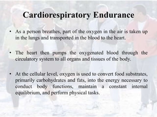 Cardiorespiratory Endurance
• As a person breathes, part of the oxygen in the air is taken up
in the lungs and transported in the blood to the heart.
• The heart then pumps the oxygenated blood through the
circulatory system to all organs and tissues of the body.
• At the cellular level, oxygen is used to convert food substrates,
primarily carbohydrates and fats, into the energy necessary to
conduct body functions, maintain a constant internal
equilibrium, and perform physical tasks.
 