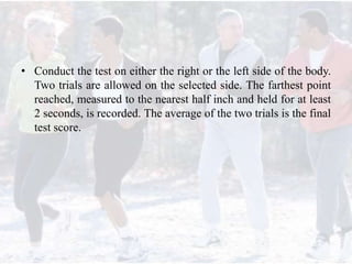 • Conduct the test on either the right or the left side of the body.
Two trials are allowed on the selected side. The farthest point
reached, measured to the nearest half inch and held for at least
2 seconds, is recorded. The average of the two trials is the final
test score.
 