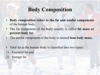 Body Composition
• Body composition refers to the fat and nonfat components
of the human body.
• The fat component of the body usually is called fat mass or
percent body fat.
• The nonfat component of the body is termed lean body mass.
• Total fat in the human body is classified into two types:
1) Essential fat and
2) Storage fat.
 