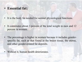 • Essential fat:
• It is the body fat needed for normal physiological functions.
• It constitutes about 3 percent of the total weight in men and 12
percent in women.
• The percentage is higher in women because it includes gender-
specific fat, such as that found in the breast tissue, the uterus,
and other gender-related fat deposits.
• Without it, human health deteriorates.
 