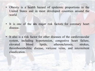 • Obesity is a health hazard of epidemic proportions in the
United States and in most developed countries around the
world.
• It is one of the six major risk factors for coronary heart
disease.
• It also is a risk factor for other diseases of the cardiovascular
system, including hypertension, congestive heart failure,
elevated blood lipids, atherosclerosis, strokes,
thromboembolitic disease, varicose veins, and intermittent
claudication.
 