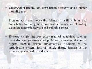 • Underweight people, too, have health problems and a higher
mortality rate.
• Pressure to attain model-like thinness is still with us and
contributes to the gradual increase in incidence of eating
disorders (anorexia nervosa and bulimia nervosa).
• Extreme weight loss can cause medical conditions such as
heart damage, gastrointestinal problems, shrinkage of internal
organs, immune system abnormalities, disorders of the
reproductive system, loss of muscle tissue, damage to the
nervous system, and even death.
 