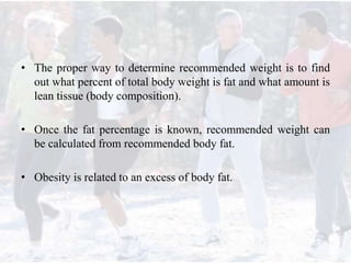 • The proper way to determine recommended weight is to find
out what percent of total body weight is fat and what amount is
lean tissue (body composition).
• Once the fat percentage is known, recommended weight can
be calculated from recommended body fat.
• Obesity is related to an excess of body fat.
 