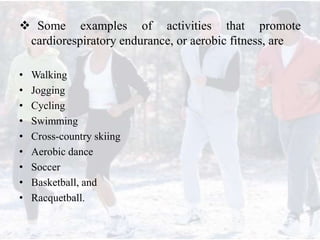  Some examples of activities that promote
cardiorespiratory endurance, or aerobic fitness, are
• Walking
• Jogging
• Cycling
• Swimming
• Cross-country skiing
• Aerobic dance
• Soccer
• Basketball, and
• Racquetball.
 