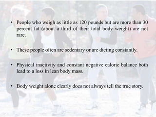 • People who weigh as little as 120 pounds but are more than 30
percent fat (about a third of their total body weight) are not
rare.
• These people often are sedentary or are dieting constantly.
• Physical inactivity and constant negative caloric balance both
lead to a loss in lean body mass.
• Body weight alone clearly does not always tell the true story.
 