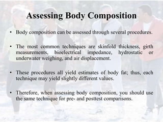 Assessing Body Composition
• Body composition can be assessed through several procedures.
• The most common techniques are skinfold thickness, girth
measurements, bioelectrical impedance, hydrostatic or
underwater weighing, and air displacement.
• These procedures all yield estimates of body fat; thus, each
technique may yield slightly different values.
• Therefore, when assessing body composition, you should use
the same technique for pre- and posttest comparisons.
 