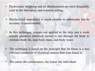 • Hydrostatic weighing and air displacement are most frequently
used in the laboratory and research setting.
• Bioelectrical impedance is much simpler to administer, but its
accuracy is questionable.
• In this technique, sensors are applied to the skin and a weak
(totally painless) electrical current is run through the body to
estimate body fat, lean body mass, and body water.
• The technique is based on the principle that fat tissue is a less
efficient conductor of electrical current than lean tissue is.
• The easier the conductance, the leaner the individual.
 