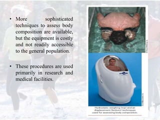 • More sophisticated
techniques to assess body
composition are available,
but the equipment is costly
and not readily accessible
to the general population.
• These procedures are used
primarily in research and
medical facilities.
 