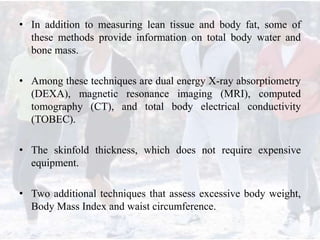 • In addition to measuring lean tissue and body fat, some of
these methods provide information on total body water and
bone mass.
• Among these techniques are dual energy X-ray absorptiometry
(DEXA), magnetic resonance imaging (MRI), computed
tomography (CT), and total body electrical conductivity
(TOBEC).
• The skinfold thickness, which does not require expensive
equipment.
• Two additional techniques that assess excessive body weight,
Body Mass Index and waist circumference.
 