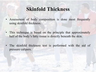 Skinfold Thickness
• Assessment of body composition is done most frequently
using skinfold thickness.
• This technique is based on the principle that approximately
half of the body’s fatty tissue is directly beneath the skin.
• The skinfold thickness test is performed with the aid of
pressure calipers.
 