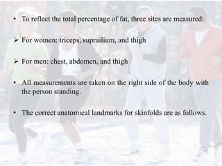 • To reflect the total percentage of fat, three sites are measured:
 For women: triceps, suprailium, and thigh
 For men: chest, abdomen, and thigh
• All measurements are taken on the right side of the body with
the person standing.
• The correct anatomical landmarks for skinfolds are as follows.
 