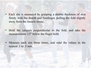 • Each site is measured by grasping a double thickness of skin
firmly with the thumb and forefinger, pulling the fold slightly
away from the muscle tissue.
• Hold the calipers perpendicular to the fold, and take the
measurements 1⁄2" below the finger hold.
• Measure each site three times, and read the values to the
nearest .1 to .5 mm.
 