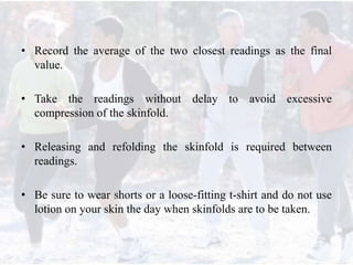 • Record the average of the two closest readings as the final
value.
• Take the readings without delay to avoid excessive
compression of the skinfold.
• Releasing and refolding the skinfold is required between
readings.
• Be sure to wear shorts or a loose-fitting t-shirt and do not use
lotion on your skin the day when skinfolds are to be taken.
 