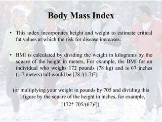 Body Mass Index
• This index incorporates height and weight to estimate critical
fat values at which the risk for disease increases.
• BMI is calculated by dividing the weight in kilograms by the
square of the height in meters, For example, the BMI for an
individual who weighs 172 pounds (78 kg) and is 67 inches
(1.7 meters) tall would be [78 /(1.7)2].
(or multiplying your weight in pounds by 705 and dividing this
figure by the square of the height in inches, for example,
[172* 705/(67)2]).
 