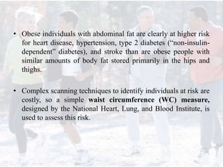 • Obese individuals with abdominal fat are clearly at higher risk
for heart disease, hypertension, type 2 diabetes (“non-insulin-
dependent” diabetes), and stroke than are obese people with
similar amounts of body fat stored primarily in the hips and
thighs.
• Complex scanning techniques to identify individuals at risk are
costly, so a simple waist circumference (WC) measure,
designed by the National Heart, Lung, and Blood Institute, is
used to assess this risk.
 
