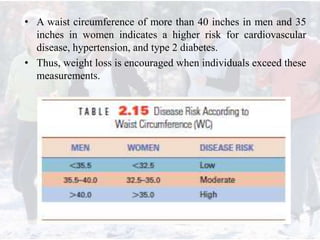 • A waist circumference of more than 40 inches in men and 35
inches in women indicates a higher risk for cardiovascular
disease, hypertension, and type 2 diabetes.
• Thus, weight loss is encouraged when individuals exceed these
measurements.
 