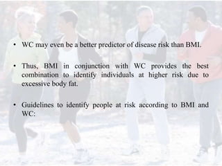 • WC may even be a better predictor of disease risk than BMI.
• Thus, BMI in conjunction with WC provides the best
combination to identify individuals at higher risk due to
excessive body fat.
• Guidelines to identify people at risk according to BMI and
WC:
 