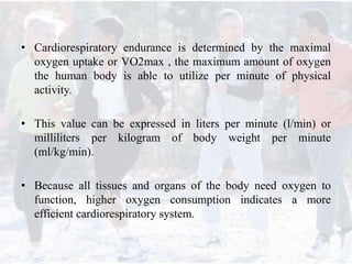 • Cardiorespiratory endurance is determined by the maximal
oxygen uptake or VO2max , the maximum amount of oxygen
the human body is able to utilize per minute of physical
activity.
• This value can be expressed in liters per minute (l/min) or
milliliters per kilogram of body weight per minute
(ml/kg/min).
• Because all tissues and organs of the body need oxygen to
function, higher oxygen consumption indicates a more
efficient cardiorespiratory system.
 