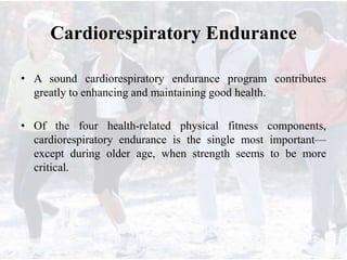 Cardiorespiratory Endurance
• A sound cardiorespiratory endurance program contributes
greatly to enhancing and maintaining good health.
• Of the four health-related physical fitness components,
cardiorespiratory endurance is the single most important—
except during older age, when strength seems to be more
critical.
 