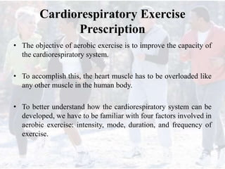 Cardiorespiratory Exercise
Prescription
• The objective of aerobic exercise is to improve the capacity of
the cardiorespiratory system.
• To accomplish this, the heart muscle has to be overloaded like
any other muscle in the human body.
• To better understand how the cardiorespiratory system can be
developed, we have to be familiar with four factors involved in
aerobic exercise: intensity, mode, duration, and frequency of
exercise.
 