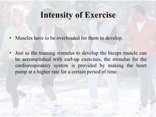 Intensity of Exercise
• Muscles have to be overloaded for them to develop.
• Just as the training stimulus to develop the biceps muscle can
be accomplished with curl-up exercises, the stimulus for the
cardiorespiratory system is provided by making the heart
pump at a higher rate for a certain period of time.
 